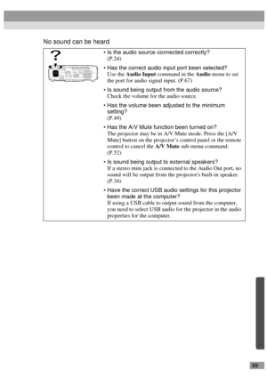 Page 9189
No sound can be heard
Is the audio source connected correctly?
(P.24)
Has the correct audio input port been selected?
Use the Audio Input command in the Audio menu to set 
the port for audio signal input. (P.67)
Is sound being output from the audio source?
Check the volume for the audio source.
Has the volume been adjusted to the minimum 
setting? 
(P.49)
Has the A/V Mute function been turned on?
The projector may be in A/V Mute mode. Press the [A/V 
Mute] button on the projector’s control panel...