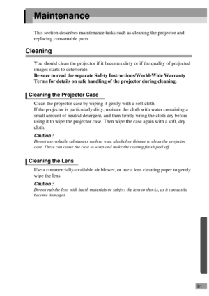 Page 9391
Maintenance
This section describes maintenance tasks such as cleaning the projector and 
replacing consumable parts.
Cleaning
You should clean the projector if it becomes dirty or if the quality of projected 
images starts to deteriorate.
Be sure to read the separate Safety Instructions/World-Wide Warranty 
Terms for details on safe handling of the projector during cleaning.
Clean the projector case by wiping it gently with a soft cloth.
If the projector is particularly dirty, moisten the cloth with...