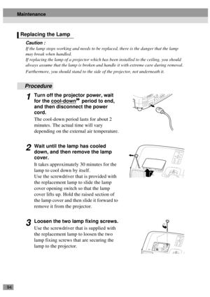 Page 9694
Caution :
If the lamp stops working and needs to be replaced, there is the danger that the lamp 
may break when handled.
If replacing the lamp of a projector which has been installed to the ceiling, you should 
always assume that the lamp is broken and handle it with extreme care during removal.
Furthermore, you should stand to the side of the projector, not underneath it.
Procedure
1Turn off the projector power, wait 
for the cool-down
 period to end, 
and then disconnect the power 
cord.
The...