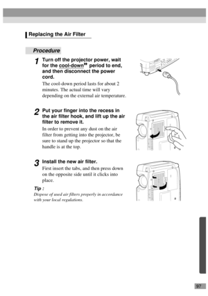 Page 9997
Procedure
1Turn off the projector power, wait 
for the cool-down
 period to end, 
and then disconnect the power 
cord.
The cool-down period lasts for about 2 
minutes. The actual time will vary 
depending on the external air temperature.
2Put your finger into the recess in 
the air filter hook, and lift up the air 
filter to remove it.
In order to prevent any dust on the air 
filter from getting into the projector, be 
sure to stand up the projector so that the 
handle is at the top.
3Install the new...