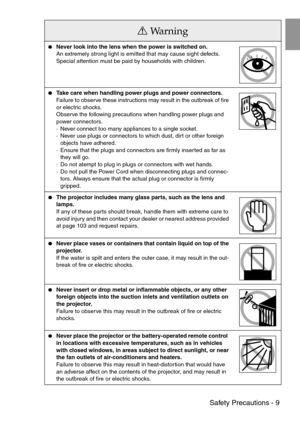 Page 11 Safety Precautions - 9
Never look into the lens when the power is switched on.
An extremely strong light is emitted that may cause sight defects. 
Special attention must be paid by households with children.
Take care when handling power plugs and power connectors.
Failure to observe these instructions may result in the outbreak of fire 
or electric shocks.
Observe the following precautions when handling power plugs and 
power connectors.
·Never connect too many appliances to a single socket.
·Never...