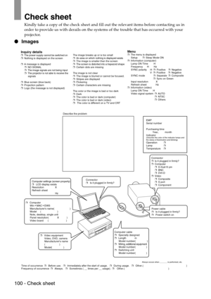 Page 102100 - Check sheet
Check sheet
Kindly take a copy of the check sheet and fill out the relevant items before contacting us in 
order to provide us with derails on the systems of the trouble that has occurred with your 
projector.
 Images
Inquiry details❒  The power supply cannot be switched on
❒  Nothing is displayed on the screen
❒  A message is displayed
     ❒  NO SIGNAL
     ❒  The image signals are not being input
     ❒  The projector is not able to receive the
          signals
❒  Blue screen (blue...