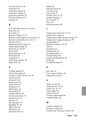 Page 111 Index - 109
Preset button 18, 48
Projection
 39
Projection angles
 24
Projection cutting
 52
projection distance
 23
Projector Software
 72
Prompt
 67
R
R/C ON OFF switch 17, 40, 44
Rear Foot
 14
Rear Proj.
 69
Remote Control
 17, 20
Remote control light-receiving area
 17
Remote Control Receiver
 13, 14
Remote Port
 16
Replacing the Air Filter
 91
Replacing the lamp
 92
Reset
 66, 67, 68, 69
Reset all
 69
Resize button
 15, 18
Resolution
 65
resolution
 25
RGB image signals
 38
Right click
 34
S
S...