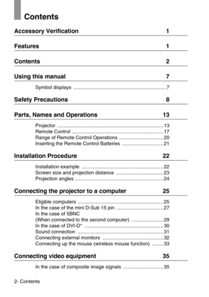 Page 42- Contents
Contents
Accessory Verification  1
Features  1
Contents  2
Using this manual  7
Symbol displays  ................................................................... 7
Safety Precautions  8
Parts, Names and Operations  13
Projector ............................................................................. 13
Remote Control  .................................................................. 17
Range of Remote Control Operations  ................................ 20
Inserting the Remote...