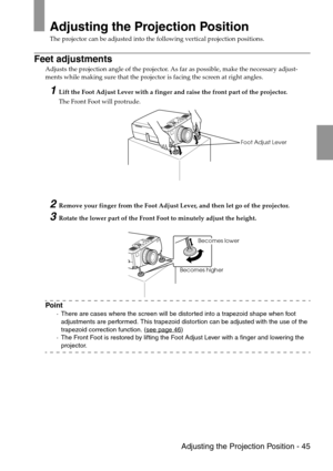 Page 47 Adjusting the Projection Position - 45
Adjusting the Projection Position
The projector can be adjusted into the following vertical projection positions.
Feet adjustments
Adjusts the projection angle of the projector. As far as possible, make the necessary adjust-
ments while making sure that the projector is facing the screen at right angles.
1Lift the Foot Adjust Lever with a finger and raise the front part of the projector.
The Front Foot will protrude.
2Remove your finger from the Foot Adjust Lever,...