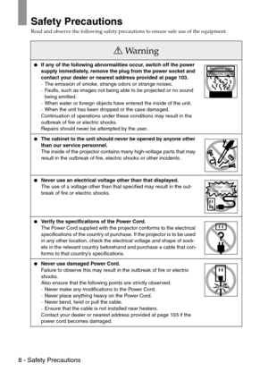 Page 108 - Safety Precautions
Safety Precautions
Read and observe the following safety precautions to ensure safe use of the equipment.
Wa r n i n g
If any of the following abnormalities occur, switch off the power 
supply immediately, remove the plug from the power socket and 
contact your dealer or nearest address provided at page 103.
·The emission of smoke, strange odors or strange noises.
·Faults, such as images not being able to be projected or no sound 
being emitted.
·When water or foreign objects have...