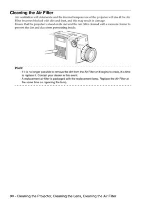 Page 9290 - Cleaning the Projector, Cleaning the Lens, Cleaning the Air Filter
Cleaning the Air Filter
Air ventilation will deteriorate and the internal temperature of the projector will rise if the Air 
Filter becomes blocked with dirt and dust, and this may result in damage.
Ensure that the projector is stood on its end and the Air Filter cleaned with a vacuum cleaner to 
prevent the dirt and dust from penetrating inside.
Point
·If it is no longer possible to remove the dirt from the Air Filter or it begins...
