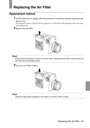Page 93 Replacing the Air Filter - 91
Replacing the Air Filter
Replacement method 
1Switch off the power supply, allow the projector to cool down, and then disconnect the 
Power Cord. 
The amount of time required for the projector to cool down will depend on the surround-
ing temperature.
2Remove the Air Filter.
Point
Ensure that the projector is stood on its end when replacing the Air Filter to prevent the dirt 
and dust from penetrating inside.
3Set a new Air Filter in place.
Point
Insert the clips before...