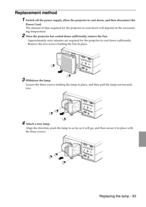 Page 95 Replacing the lamp - 93
Replacement method 
1Switch off the power supply, allow the projector to cool down, and then disconnect the 
Power Cord. 
The amount of time required for the projector to cool down will depend on the surround-
ing temperature.
2Once the projector has cooled down sufficiently, remove the Fan. 
·Approximately sixty minutes are required for the projector to cool down sufficiently.
·Remove the two screws holding the Fan in place.
3Withdraw the lamp.
Loosen the three screws holding...