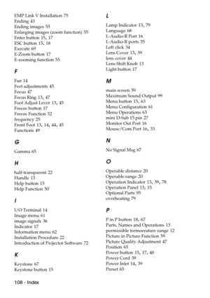 Page 110108 - Index
EMP Link V Installation 75
Ending
 43
Ending images
 55
Enlarging images (zoom function)
 55
Enter button
 15, 17
ESC button
 15, 18
Execute
 69
E-Zoom button
 17
E-zooming function
 55
F
Fan 14
Feet adjustments
 45
Focus
 47
Focus Ring
 13, 47
Foot Adjust Lever
 13, 45
Freeze button
 17
Freeze Function
 52
frequency
 25
Front Foot
 13, 14, 44, 45
Functions
 49
G
Gamma 65
H
half-transparent 22
Handle
 13
Help button
 15
Help Function
 50
I
I/O Terminal 14
Image menu
 61
image signals
 36...