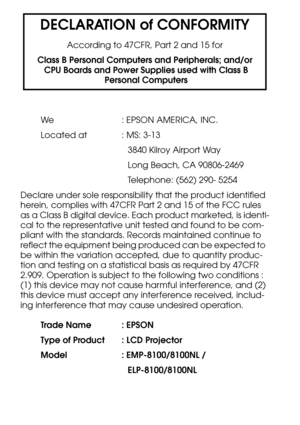 Page 114DECLARATION of CONFORMITY
According to 47CFR, Part 2 and 15 for
Class B Personal Computers and Peripherals; and/or
 CPU Boards and Power Supplies used with Class B
 Personal Computers
We : EPSON AMERICA, INC.
Located at  : MS: 3-13
3840 Kilroy Airport Way
Long Beach, CA 90806-2469
Telephone: (562) 290- 5254
Declare under sole responsibility that the product identified 
herein, complies with 47CFR Part 2 and 15 of the FCC rules 
as a Class B digital device. Each product marketed, is identi-
cal to the...