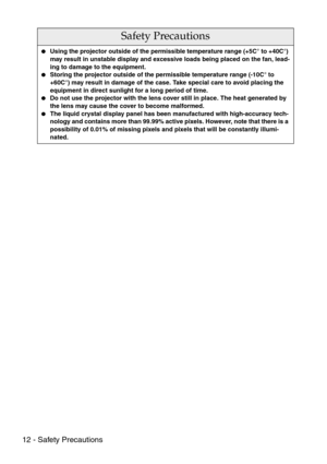 Page 1412 - Safety Precautions
Safety Precautions
Using the projector outside of the permissible temperature range (+5C° to +40C°) 
may result in unstable display and excessive loads being placed on the fan, lead-
ing to damage to the equipment.
Storing the projector outside of the permissible temperature range (-10C° to 
+60C°) may result in damage of the case. Take special care to avoid placing the 
equipment in direct sunlight for a long period of time.
Do not use the projector with the lens cover still...