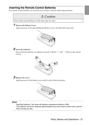 Page 23 Parts, Names and Operations - 21
Inserting the Remote Control Batteries
The remote control batteries are inserted in accordance with the following procedure:
1Remove the Battery Cover.
Apply pressure to the clip holding the Battery Cover, and then lift it upwards.
2Insert the batteries.
Ensure that the batteries are aligned correctly with the “+” and “-“ labels on the remote 
control.
3Replace the cover.
Apply pressure to the battery cover until it clicks firmly into place.
Point
·Specified batteries:...