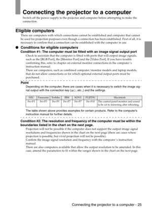 Page 27 Connecting the projector to a computer - 25
Connecting the projector to a computer
Switch off the power supply to the projector and computer before attempting to make the 
connection.
Eligible computers
There are computers with which connections cannot be established and computer that cannot 
be used for projection purposes even though a connection has been established. First of all, it is 
necessary to confirm that a connection can be established with the computer in use.
 Conditions for eligible...