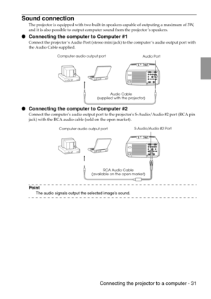 Page 33 Connecting the projector to a computer - 31
Sound connection
The projector is equipped with two built-in speakers capable of outputing a maximum of 3W, 
and it is also possible to output computer sound from the projector’s speakers.
 Connecting the computer to Computer #1
Connect the projector’s Audio Port (stereo mini jack) to the computer’s audio output port with 
the Audio Cable supplied.
 Connecting the computer to Computer #2
Connect the computers audio output port to the projectors S-Audio/Audio...