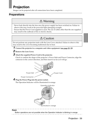 Page 41 Projection - 39
Projection
Images can be projected after all connections have been completed.
Preparations
1Connect the projector to a computer and video equipment. (see page 25, 35)
2Remove the Lens Cover.
3Attach the supplied Power Cord to the projector.
Check to confirm the shape of the projector’s Power Inlet and Power Connector, align the 
connector in the correct direction, and then insert it as far as it will go.
4Plug the Power Plug into the power socket.
The Operation Indicator will be...