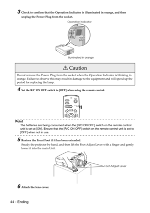 Page 4644 - Ending
3Check to confirm that the Operation Indicator is illuminated in orange, and then 
unplug the Power Plug from the socket.
4Set the R/C ON OFF switch to [OFF] when using the remote control.
Point
The batteries are being consumed when the [R/C ON OFF] switch on the remote control 
unit is set at [ON]. Ensure that the [R/C ON OFF] switch on the remote control unit is set to 
[OFF] when not in use.
5Restore the Front Foot if it has been extended.
Steady the projector by hand, and then lift the...