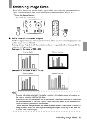 Page 55 Switching Image Sizes - 53
Switching Image Sizes
The window display and resizing display are switched when projecting images onto a com-
puter. Video image projections are switched between an aspect ratio of 4:3 and 16:9.
1Press the [Resize] button.
The screen size will switch.
 In the case of computer images
Windows display: Projected at the entered resolution. There are cases where the projection size 
and the image size are different.
Resizing display: Projected with the resolution reduced or...