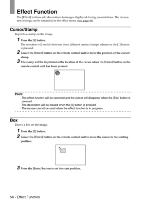 Page 5856 - Effect Function
Effect Function
The [Effect] buttons add decorations to images displayed during presentations. The decora-
tion settings can be amended on the effect menu. (see page 66)
Cursor/Stamp
Imprints a stamp on the image.
1Press the [1] button.
The selection will switch between three different cursor/stamps whenever the [1] button 
is pressed.
2Lower the [Enter] button on the remote control unit to move the position of the cursor/
stamp.
3The stamp will be imprinted at the location of the...