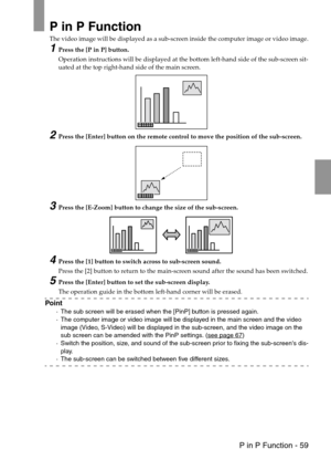 Page 61 P in P Function - 59
P in P Function
The video image will be displayed as a sub-screen inside the computer image or video image.
1Press the [P in P] button.
Operation instructions will be displayed at the bottom left-hand side of the sub-screen sit-
uated at the top right-hand side of the main screen.
2Press the [Enter] button on the remote control to move the position of the sub-screen.
3Press the [E-Zoom] button to change the size of the sub-screen.
4Press the [1] button to switch across to sub-screen...