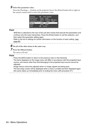 Page 6664 - Menu Operations
5Select the parameter value.
Press the [Tracking +, -] button on the projector (lower the [Enter] button left or right on 
the remote control unit) to select the parameter value.
Point
·(Enter) is attached to the rear of the sub item names that execute the parameters and 
continue onto the lower hierarchies. Press the [Enter] button to set this selection, and 
then select the parameter setting again.
·Refer to the list of settings for further information on the function of each...