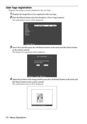 Page 7270 - Menu Operations
User logo registration
Registers the images currently displayed as the user logo.
1Displays the image that is to be registered as the user logo.
2Press the [Menu] button and select [Capture] - [User ’s Logo Capture].
The confirmation screen will be displayed.
3Select [Yes] and then press the [  (Enter)] button on the main unit (the [Enter] button 
on the remote control).
The image to be registered will be displayed.
4Adjust the position of the image and then press the [  (Enter)]...