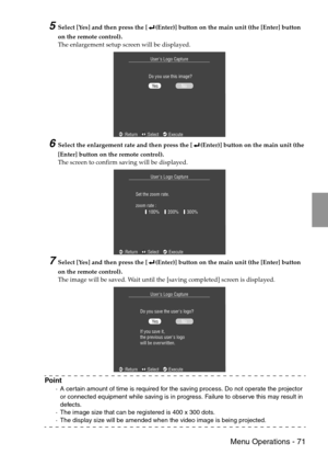 Page 73 Menu Operations - 71
5Select [Yes] and then press the [ (Enter)] button on the main unit (the [Enter] button 
on the remote control).
The enlargement setup screen will be displayed.
6Select the enlargement rate and then press the [ (Enter)] button on the main unit (the 
[Enter] button on the remote control).
The screen to confirm saving will be displayed.
7Select [Yes] and then press the [ (Enter)] button on the main unit (the [Enter] button 
on the remote control).
The image will be saved. Wait until...