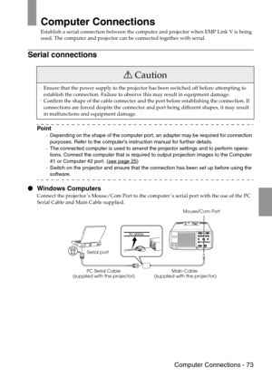 Page 75 Computer Connections - 73
Computer Connections
Establish a serial connection between the computer and projector when EMP Link V is being 
used. The computer and projector can be connected together with serial.
Serial connections
Point
·Depending on the shape of the computer port, an adapter may be required for connection 
purposes. Refer to the computer’s instruction manual for further details.
·The connected computer is used to amend the projector settings and to perform opera-
tions. Connect the...