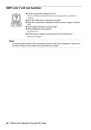 Page 9088 - When the Indicators Provide No Help
EMP Link V will not function
Point
If an abnormality remains after checking the results of the above inspections, disconnect 
the Power Plug from the socket and consult with your dealer.
Are the connection settings correct?
Select a COM port number that is not being used by a printer or 
modem.
Have the cables been connected correctly?Were the connections established with the power supply switched 
off?
Is the signal extension cord too long?Did installation...