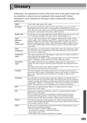 Page 103101
Glossary
Following is an explanation of some of the terms used in this guide which may 
be unfamiliar or which were not explained in the manual itself. Further 
information can be obtained by referring to other commercially-available 
publications.
5BNCA port used to input analog video signals.
A/V MuteThe momentary canceling of audio and video output. This projector has an [A/V 
Mute] button which you can press to momentarily stop the projection of pictures and 
sound. The picture and sound can be...