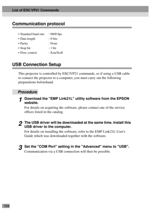 Page 106104
Communication protocol
USB Connection Setup
This projector is controlled by ESC/VP21 commands, so if using a USB cable 
to connect the projector to a computer, you must carry out the following 
preparations beforehand.
Procedure
1Download the EMP Link21L utility software from the EPSON 
website.
For details on acquiring the software, please contact one of the service 
offices listed in the catalog.
2The USB driver will be downloaded at the same time. Install this 
USB driver to the computer.
For...