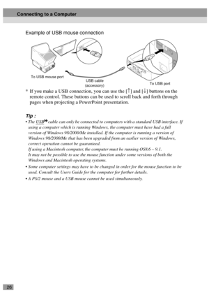 Page 2826
Example of USB mouse connection
* If you make a USB connection, you can use the [↑] and [↓] buttons on the 
remote control. These buttons can be used to scroll back and forth through 
pages when projecting a PowerPoint presentation.
Tip :
 The USBcable can only be connected to computers with a standard USB interface. If 
using a computer which is running Windows, the computer must have had a full 
version of Windows 98/2000/Me installed. If the computer is running a version of 
Windows 98/2000/Me...