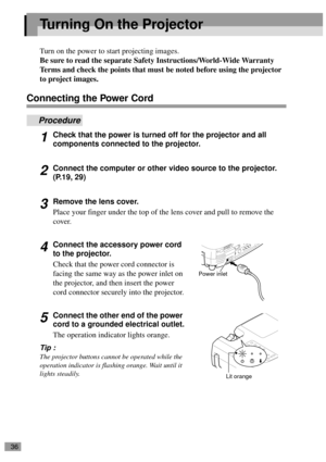 Page 3836
Turning On the Projector
Turn on the power to start projecting images.
Be sure to read the separate Safety Instructions/World-Wide Warranty 
Terms and check the points that must be noted before using the projector 
to project images.
Connecting the Power Cord
Procedure
1Check that the power is turned off for the projector and all 
components connected to the projector.
2Connect the computer or other video source to the projector. 
(P.19, 29)
3Remove the lens cover.
Place your finger under the top of...