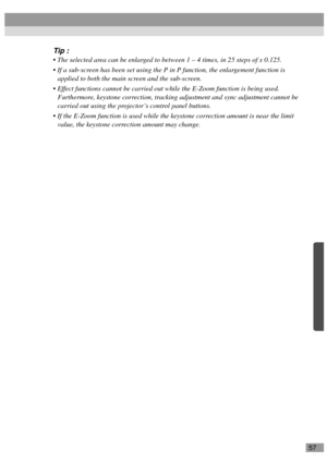 Page 5957
Tip :
 The selected area can be enlarged to between 1 – 4 times, in 25 steps of x 0.125.
 If a sub-screen has been set using the P in P function, the enlargement function is 
applied to both the main screen and the sub-screen.
 Effect functions cannot be carried out while the E-Zoom function is being used. 
Furthermore, keystone correction, tracking adjustment and sync adjustment cannot be 
carried out using the projector’s control panel buttons.
 If the E-Zoom function is used while the keystone...