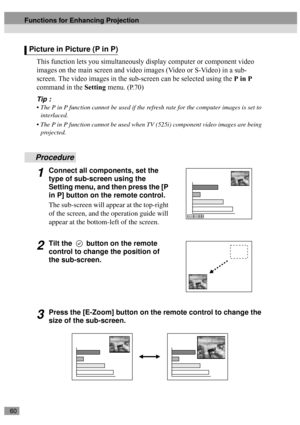 Page 6260
This function lets you simultaneously display computer or component video 
images on the main screen and video images (Video or S-Video) in a sub-
screen. The video images in the sub-screen can be selected using the P in P 
command in the Setting menu. (P.70) 
Tip :
 The P in P function cannot be used if the refresh rate for the computer images is set to 
interlaced.
 The P in P function cannot be used when TV (525i) component video images are being 
projected.
Procedure
1Connect all components, set...