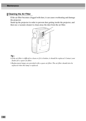 Page 9492
If the air filter becomes clogged with dust, it can cause overheating and damage 
the projector.
Stand up the projector in order to prevent dust getting inside the projector, and 
then use a vacuum cleaner to clean away the dust from the air filter.
Tip :
 If the air filter is difficult to clean or if it is broken, it should be replaced. Contact your 
dealer for a spare air filter.
 Replacement lamps are provided with a spare air filter. The air filter should also be 
replaced when the lamp is...