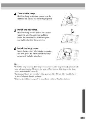 Page 9795
4Take out the lamp.
Hold the lamp by the two recesses on the 
side to lift it up and out from the projector.
5Install the new lamp.
Hold the lamp so that it faces the correct 
way to fit into the projector, and then 
insert the lamp until it clicks into place 
and tighten the two fixing screws.
6Install the lamp cover.
Insert the two cover tabs into the projector, 
and then press the other side of the lamp 
cover until it clicks into place.
Tip :
 Install the lamp securely. If the lamp cover is...