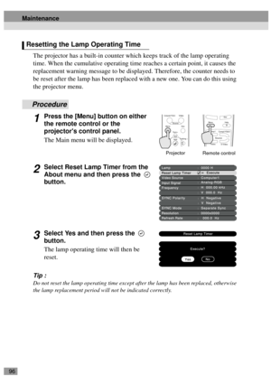 Page 9896
The projector has a built-in counter which keeps track of the lamp operating 
time. When the cumulative operating time reaches a certain point, it causes the 
replacement warning message to be displayed. Therefore, the counter needs to 
be reset after the lamp has been replaced with a new one. You can do this using 
the projector menu.
Procedure
1Press the [Menu] button on either 
the remote control or the 
projectors control panel. 
The Main menu will be displayed.
2Select Reset Lamp Timer from the...