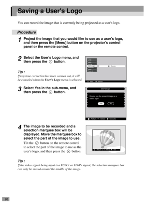 Page 10098
Saving a Users Logo
You can record the image that is currently being projected as a users logo.
Procedure
1Project the image that you would like to use as a users logo, 
and then press the [Menu] button on the projector’s control 
panel or the remote control.
2Select the Users Logo menu, and 
then press the   button
.
Tip :
If keystone correction has been carried out, it will 
be canceled when the Users Logo menu is selected.
3Select Yes in the sub-menu, and 
then press the   button.
4The image to be...