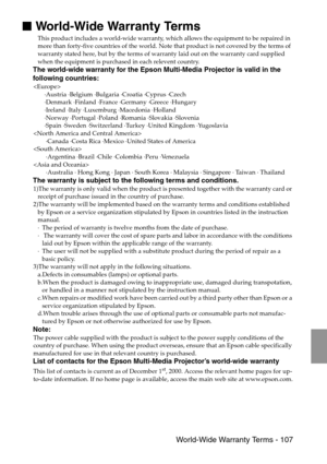 Page 109 World-Wide Warranty Terms - 107

 World-Wide Warranty Terms
This product includes a world-wide warranty, which allows the equipment to be repaired in 
more than forty-five countries of the world. Note that product is not covered by the terms of 
warranty stated here, but by the terms of warranty laid out on the warranty card supplied 
when the equipment is purchased in each relevent country. 
The world-wide warranty for the Epson Multi-Media Projector is valid in the 
following countries:

·Austria...