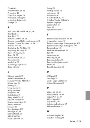 Page 115 Index - 113
Preset 68
Preset button
 20, 51
Projection
 41
Projection angles
 26
Projection cutting
 55
projection distance
 24
Prompt
 70
R
R/C ON OFF switch 18, 42, 46
Rear Foot
 14
Rear Proj.
 72
Remote Control
 18, 21
Remote control light-receiving area
 18
Remote Control Receiver
 13, 14
Remote Port
 16
Replacing the Air Filter
 96
Replacing the lamp
 97
Reset
 69, 70, 71, 72
Reset All
 72
Resize button
 15, 20
Resolution
 68
resolution
 27
RGB image signals
 40
Right click
 36
S
S image signals...