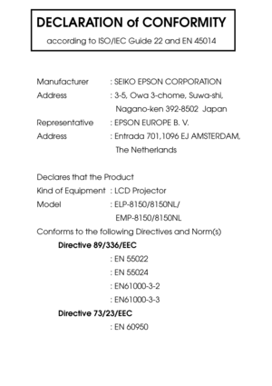 Page 117DECLARATION of CONFORMITY
according to ISO/IEC Guide 22 and EN 45014
Manufacturer : SEIKO EPSON CORPORATION
Address : 3-5, Owa 3-chome, Suwa-shi,
Nagano-ken 392-8502  Japan
Representative : EPSON EUROPE B. V.
Address : Entrada 701,1096 EJ AMSTERDAM,
The Netherlands
Declares that the Product
Kind of Equipment : LCD Projector
Model    : ELP-8150/8150NL/
EMP-8150/8150NL
Conforms to the following Directives and Norm(s)
Directive 89/336/EEC
: EN 55022
: EN 55024
: EN61000-3-2
: EN61000-3-3
Directive...