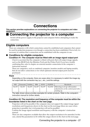 Page 29 Connecting the projector to a computer - 27
Connections
This section provides explanations on connecting the projector to computers and video equipment.

 Connecting the projector to a computer
Switch off the power supply to the projector and computer before attempting to make the 
connection.
Eligible computers
There are computers with which connections cannot be established and computers that cannot 
be used for projection purposes even though a connection has been established. First of all, it is...