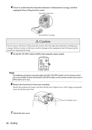 Page 4846 - Ending
4Check to confirm that the Operation Indicator is illuminated in orange, and then 
unplug the Power Plug from the socket.
5Set the R/C ON OFF switch to [OFF] when using the remote control.
Point
The batteries are being consumed when the [R/C ON OFF] switch on the remote control 
unit is set at [ON]. Ensure that the [R/C ON OFF] switch on the remote control unit is set to 
[OFF] when not in use.
6Restore the Front Foot if it has been extended.
Steady the projector by hand, and then lift the...