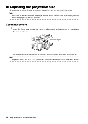 Page 5048 - Adjusting the projection size

 Adjusting the projection size
It is possible to adjust the size of the projection and correct any trapezoid distortion.
Point
A function to resize the screen (see page 56) and an E-Zoom function for enlarging certain 
areas (see page 58) are also available.
Zoom adjustment
1Rotate the Zoom Ring to make the required adjustments (enlargment up to a maximum 
of 1.4x is possible).
The projection distance must also be adjusted when enlarging the screen. (see page 24
)...