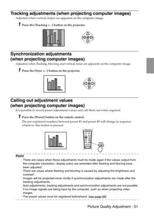 Page 53 Picture Quality Adjustment - 51
Tracking adjustments (when projecting computer images)
Adjusted when vertical stripes are apparent on the computer image.
1Press the [Tracking +, -] button on the projector.
Synchronization adjustments 
(when projecting computer images)
Adjusted when flashing, blurring and vertical noise are apparent on the computer image.
1Press the [Sync +, -] button on the projector.
Calling out adjustment values 
(when projecting computer images)
It is possible to record preset...