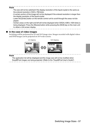 Page 59 Switching Image Sizes - 57
Point
·The size will not be switched if the display resolution of the liquid crystal is the same as 
the entered resolution (1024 x 768 dots).
·A certain portion of the image will not be displayed if the entered resolution is larger than 
the display resolution of the liquid crystal. 
·Lower the [Enter] button on the remote control unit to scroll through the areas not dis-
played.
·Certain areas on the right and left will not be displayed when SXGA (1280 x 1024 dots) is 
being...