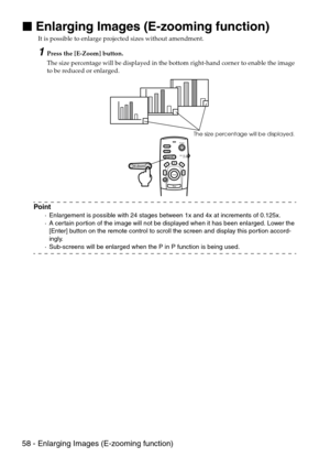 Page 6058 - Enlarging Images (E-zooming function)

 Enlarging Images (E-zooming function)
It is possible to enlarge projected sizes without amendment.
1Press the [E-Zoom] button.
The size percentage will be displayed in the bottom right-hand corner to enable the image 
to be reduced or enlarged.
Point
·Enlargement is possible with 24 stages between 1x and 4x at increments of 0.125x.
·A certain portion of the image will not be displayed when it has been enlarged. Lower the 
[Enter] button on the remote...