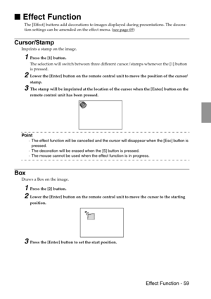 Page 61 Effect Function - 59

 Effect Function
The [Effect] buttons add decorations to images displayed during presentations. The decora-
tion settings can be amended on the effect menu. (see page 69)
Cursor/Stamp
Imprints a stamp on the image.
1Press the [1] button.
The selection will switch between three different cursor/stamps whenever the [1] button 
is pressed.
2Lower the [Enter] button on the remote control unit to move the position of the cursor/
stamp.
3The stamp will be imprinted at the location of...