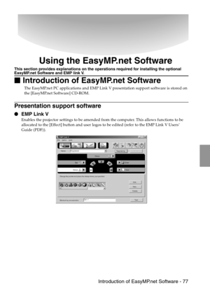 Page 79 Introduction of EasyMP.net Software - 77
Using the EasyMP.net Software
This section provides explanations on the operations required for installing the optional EasyMP.net Software and EMP link V.

 Introduction of EasyMP.net Software
The EasyMP.net PC applications and EMP Link V presentation support software is stored on 
the [EasyMP.net Software] CD-ROM.
Presentation support software
 EMP Link V 
Enables the projector settings to be amended from the computer. This allows functions to be...